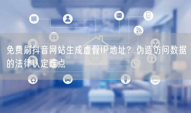 免费刷抖音网站生成虚假IP地址？伪造访问数据的法律认定难点