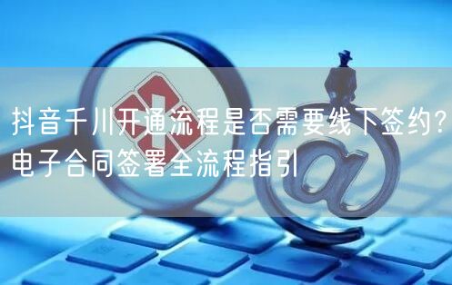 抖音千川开通流程是否需要线下签约？电子合同签署全流程指引