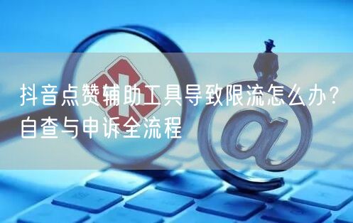 抖音点赞辅助工具导致限流怎么办？自查与申诉全流程