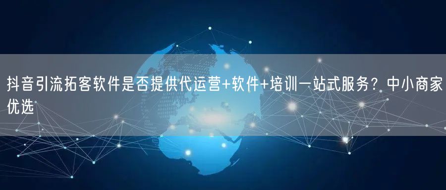 抖音引流拓客软件是否提供代运营+软件+培训一站式服务？中小商家优选