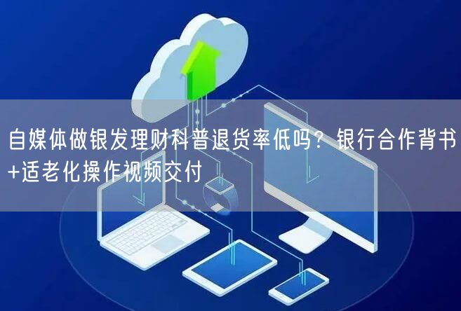 自媒体做银发理财科普退货率低吗？银行合作背书+适老化操作视频交付