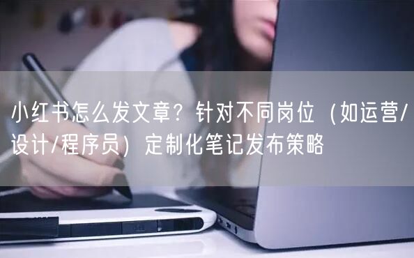 小红书怎么发文章？针对不同岗位（如运营/设计/程序员）定制化笔记发布策略