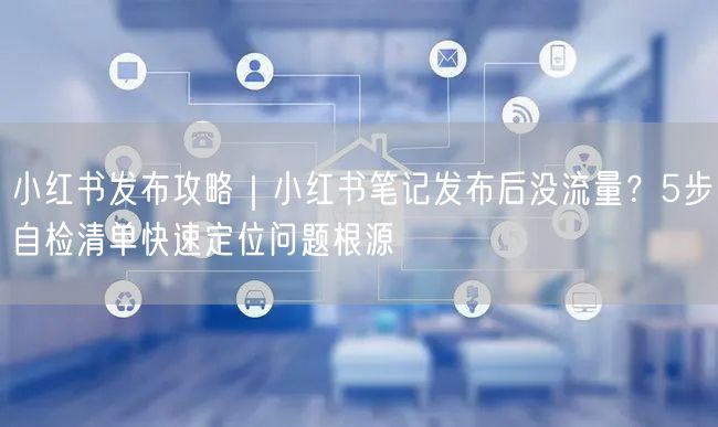 小红书发布攻略｜小红书笔记发布后没流量？5步自检清单快速定位问题根源