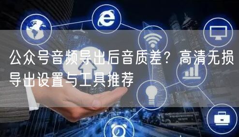 公众号音频导出后音质差？高清无损导出设置与工具推荐