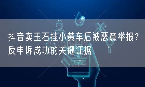 抖音卖玉石挂小黄车后被恶意举报？反申诉成功的关键证据