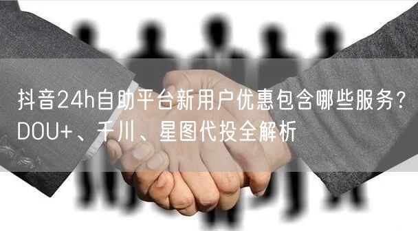 抖音24h自助平台新用户优惠包含哪些服务？DOU+、千川、星图代投全解析