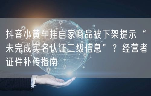 抖音小黄车挂自家商品被下架提示“未完成实名认证二级信息”？经营者证件补传指南