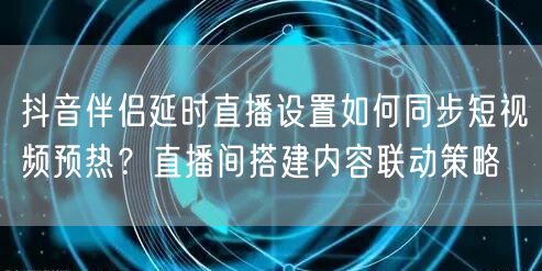 抖音伴侣延时直播设置如何同步短视频预热？直播间搭建内容联动策略