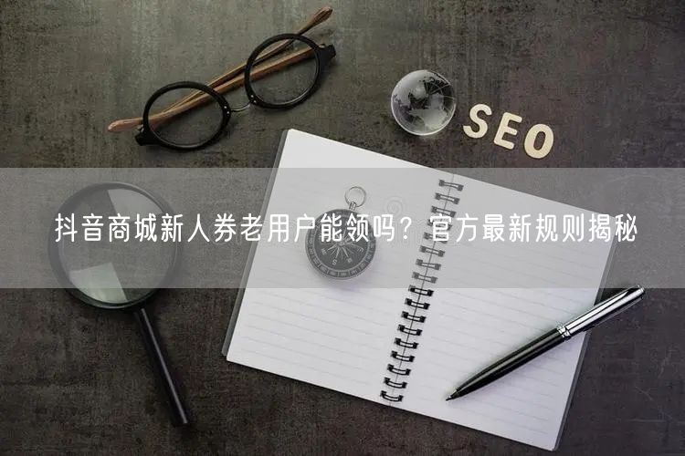 抖音商城新人券老用户能领吗？官方最新规则揭秘