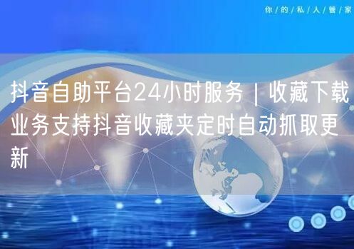 抖音自助平台24小时服务｜收藏下载业务支持抖音收藏夹定时自动抓取更新