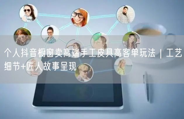 个人抖音橱窗卖高端手工皮具高客单玩法｜工艺细节+匠人故事呈现