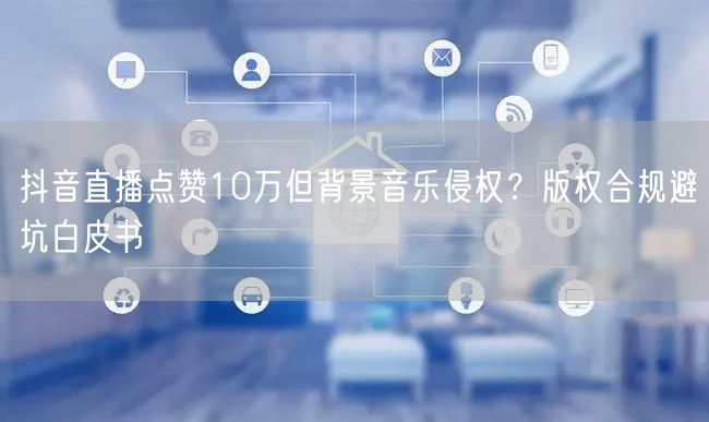 抖音直播点赞10万但背景音乐侵权？版权合规避坑白皮书