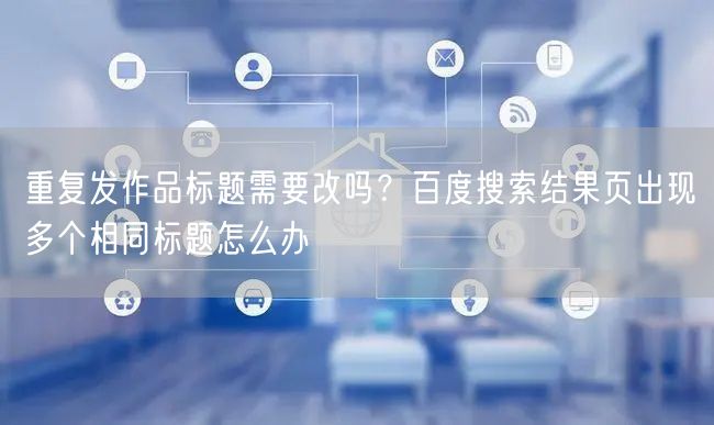 重复发作品标题需要改吗？百度搜索结果页出现多个相同标题怎么办