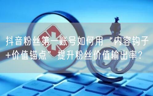 抖音粉丝第一账号如何用“内容钩子+价值锚点”提升粉丝价值输出率？