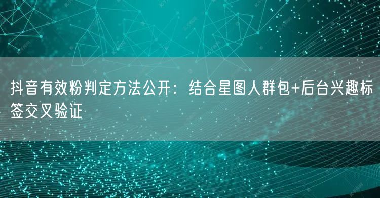 抖音有效粉判定方法公开：结合星图人群包+后台兴趣标签交叉验证