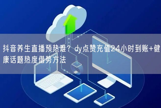 抖音养生直播预热难？dy点赞充值24小时到账+健康话题热度借势方法