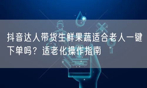 抖音达人带货生鲜果蔬适合老人一键下单吗？适老化操作指南
