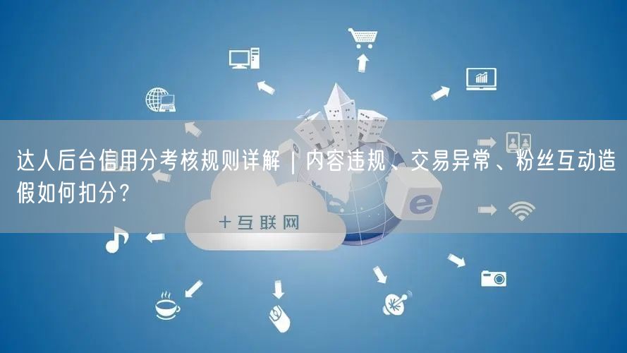 达人后台信用分考核规则详解｜内容违规、交易异常、粉丝互动造假如何扣分？