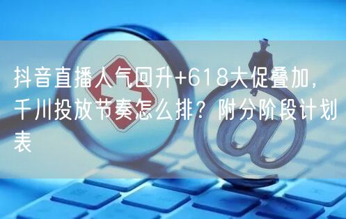 抖音直播人气回升+618大促叠加，千川投放节奏怎么排？附分阶段计划表