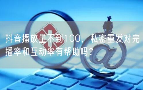 抖音播放量不到100，私密重发对完播率和互动率有帮助吗？