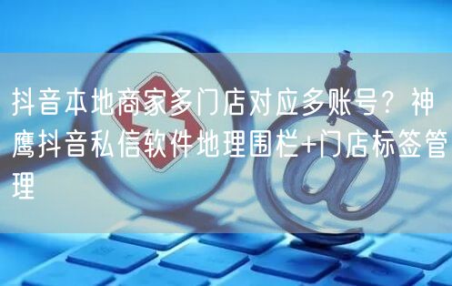 抖音本地商家多门店对应多账号？神鹰抖音私信软件地理围栏+门店标签管理