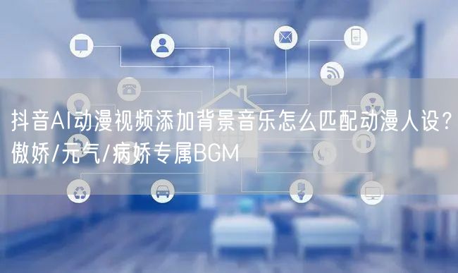抖音AI动漫视频添加背景音乐怎么匹配动漫人设？傲娇/元气/病娇专属BGM