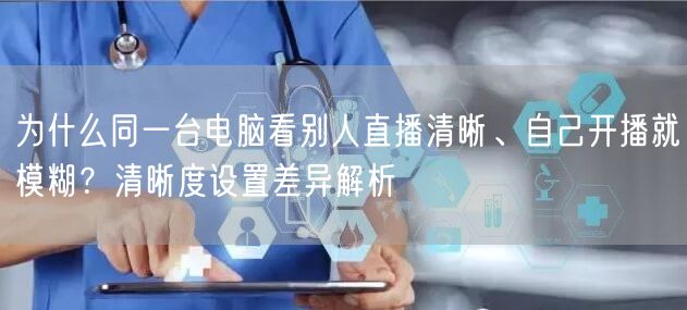 为什么同一台电脑看别人直播清晰、自己开播就模糊？清晰度设置差异解析