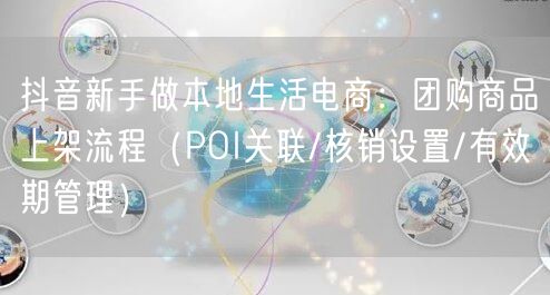 抖音新手做本地生活电商：团购商品上架流程（POI关联/核销设置/有效期管理）