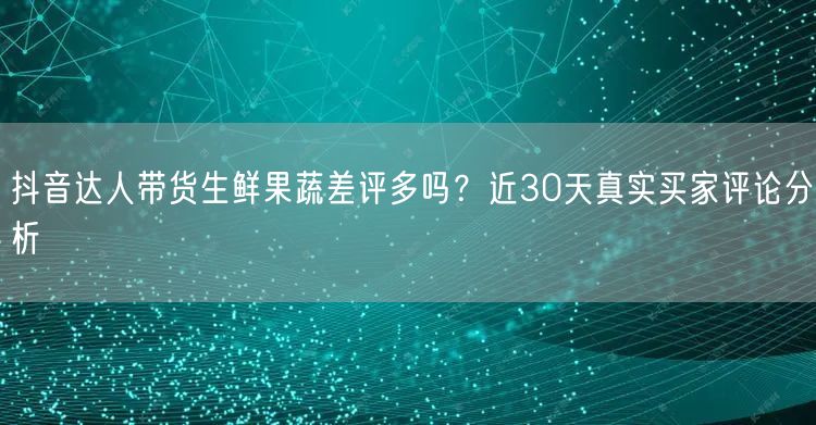抖音达人带货生鲜果蔬差评多吗？近30天真实买家评论分析