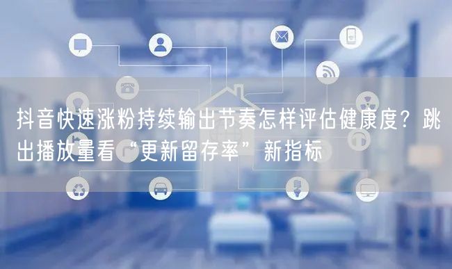 抖音快速涨粉持续输出节奏怎样评估健康度？跳出播放量看“更新留存率”新指标