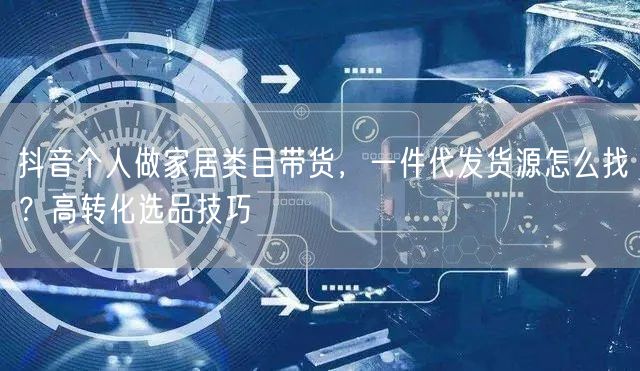 抖音个人做家居类目带货，一件代发货源怎么找？高转化选品技巧