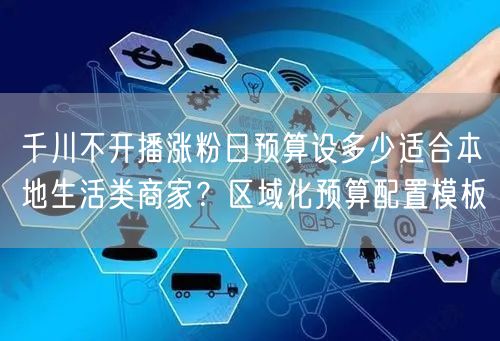 千川不开播涨粉日预算设多少适合本地生活类商家？区域化预算配置模板