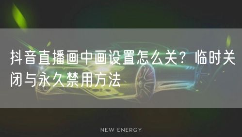 抖音直播画中画设置怎么关？临时关闭与永久禁用方法