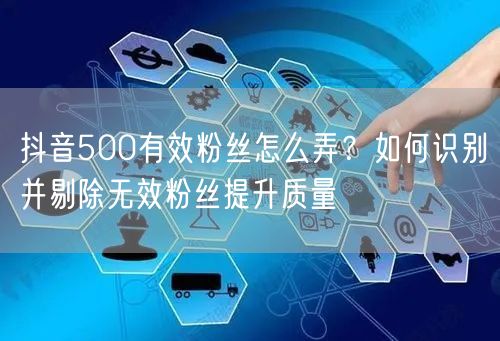 抖音500有效粉丝怎么弄？如何识别并剔除无效粉丝提升质量