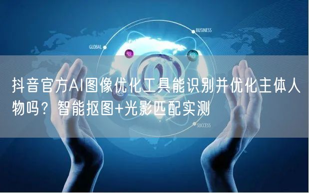 抖音官方AI图像优化工具能识别并优化主体人物吗？智能抠图+光影匹配实测
