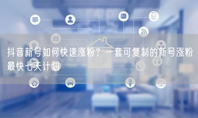 抖音新号如何快速涨粉？一套可复制的新号涨粉最快七天计划