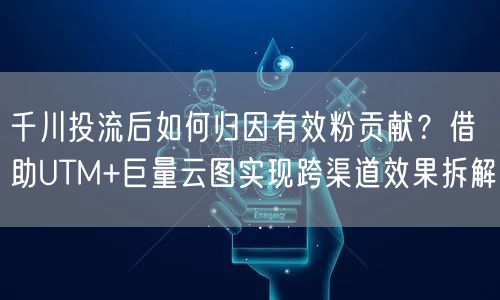 千川投流后如何归因有效粉贡献？借助UTM+巨量云图实现跨渠道效果拆解