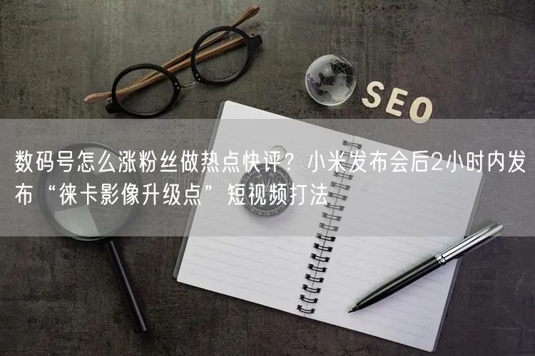 数码号怎么涨粉丝做热点快评？小米发布会后2小时内发布“徕卡影像升级点”短视频打法