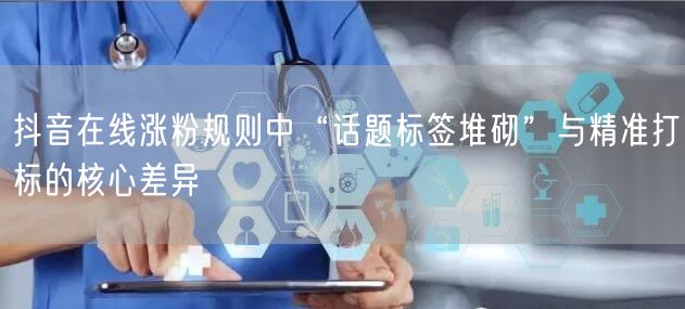 抖音在线涨粉规则中“话题标签堆砌”与精准打标的核心差异