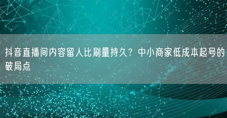 抖音直播间内容留人比刷量持久？中小商家低成本起号的破局点