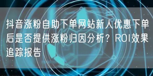 抖音涨粉自助下单网站新人优惠下单后是否提供涨粉归因分析？ROI效果追踪报告