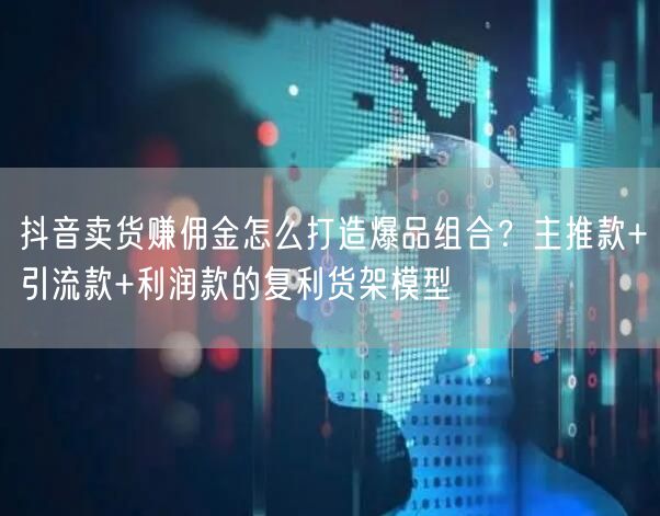 抖音卖货赚佣金怎么打造爆品组合？主推款+引流款+利润款的复利货架模型