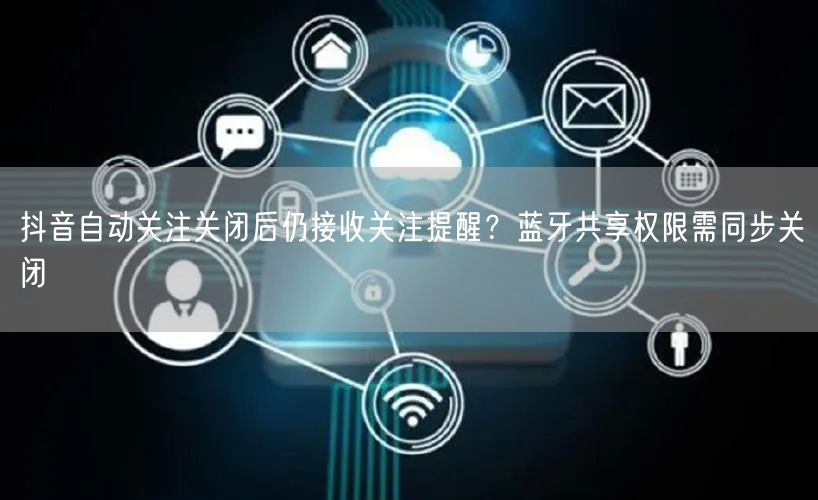 抖音自动关注关闭后仍接收关注提醒？蓝牙共享权限需同步关闭