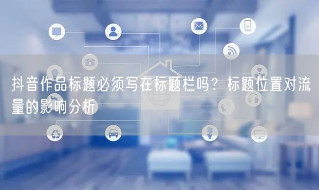 抖音作品标题必须写在标题栏吗？标题位置对流量的影响分析