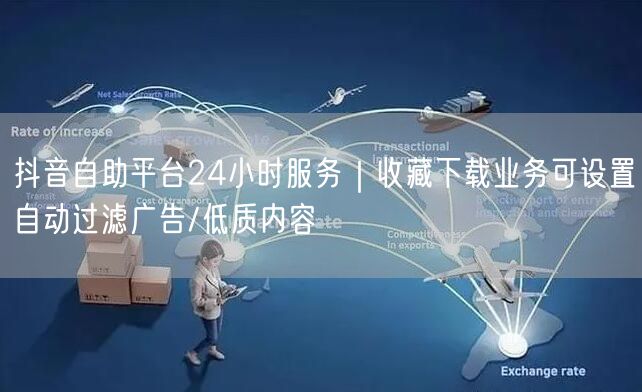 抖音自助平台24小时服务｜收藏下载业务可设置自动过滤广告/低质内容