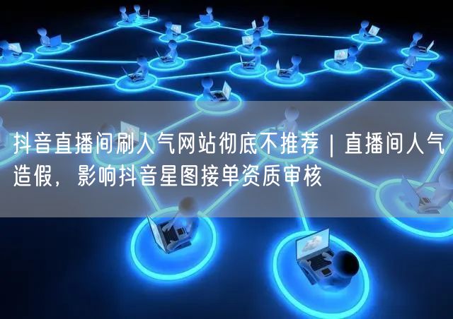 抖音直播间刷人气网站彻底不推荐｜直播间人气造假，影响抖音星图接单资质审核