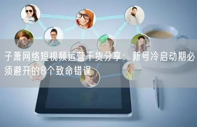 子萧网络短视频运营干货分享：新号冷启动期必须避开的8个致命错误