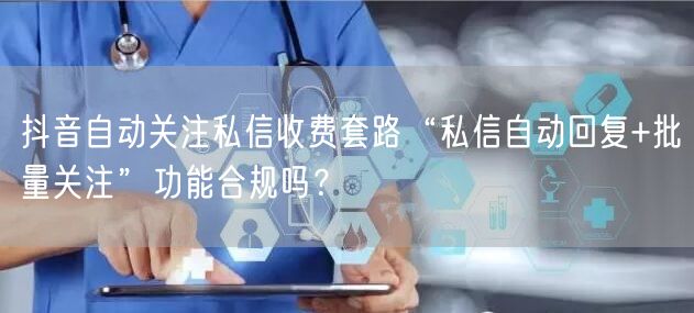 抖音自动关注私信收费套路“私信自动回复+批量关注”功能合规吗？