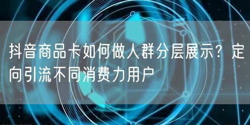 抖音商品卡如何做人群分层展示？定向引流不同消费力用户