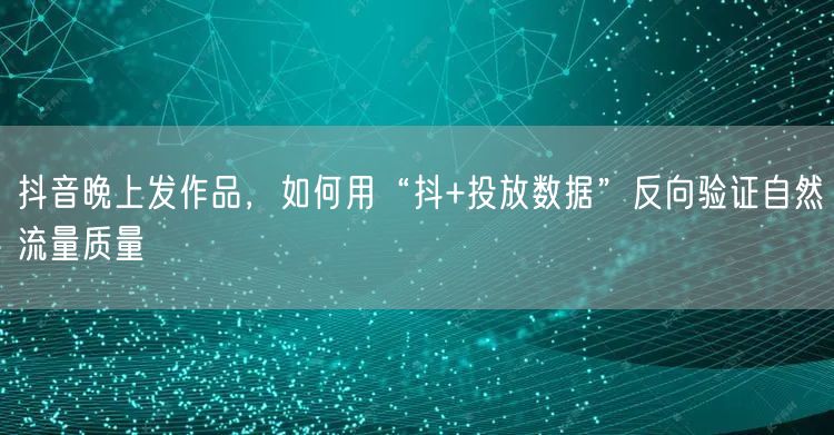 抖音晚上发作品，如何用“抖+投放数据”反向验证自然流量质量